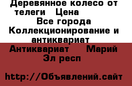 Деревянное колесо от телеги › Цена ­ 4 000 - Все города Коллекционирование и антиквариат » Антиквариат   . Марий Эл респ.